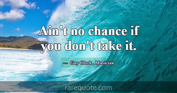 Ain't no chance if you don't take it.... -Guy Clark