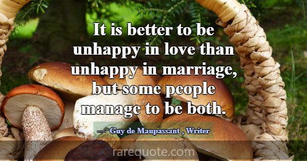 It is better to be unhappy in love than unhappy in... -Guy de Maupassant