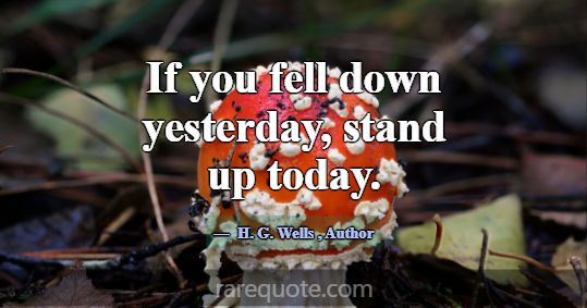 If you fell down yesterday, stand up today.... -H. G. Wells
