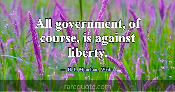 All government, of course, is against liberty.... -H. L. Mencken
