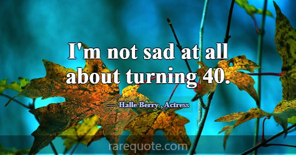 I'm not sad at all about turning 40.... -Halle Berry