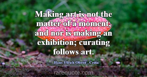 Making art is not the matter of a moment, and nor ... -Hans-Ulrich Obrist
