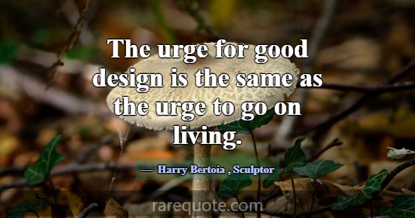 The urge for good design is the same as the urge t... -Harry Bertoia