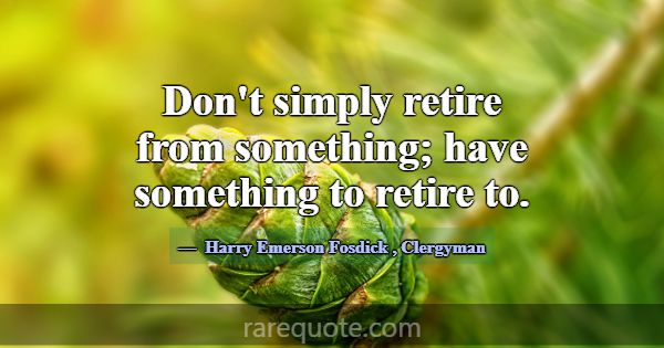 Don't simply retire from something; have something... -Harry Emerson Fosdick
