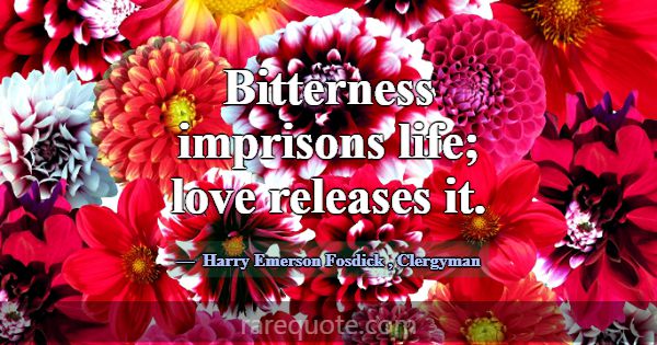 Bitterness imprisons life; love releases it.... -Harry Emerson Fosdick