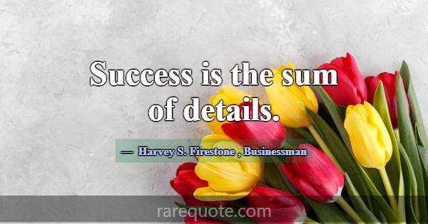 Success is the sum of details.... -Harvey S. Firestone