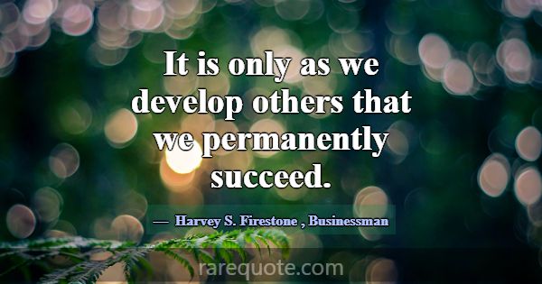 It is only as we develop others that we permanentl... -Harvey S. Firestone