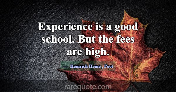 Experience is a good school. But the fees are high... -Heinrich Heine