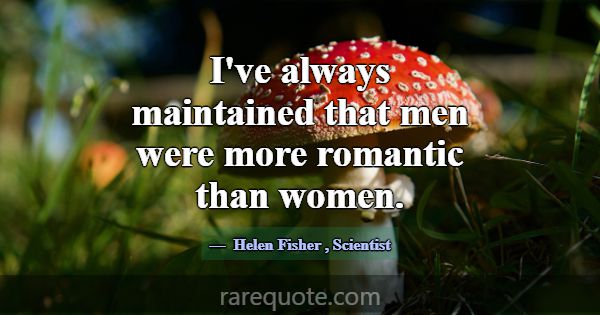 I've always maintained that men were more romantic... -Helen Fisher