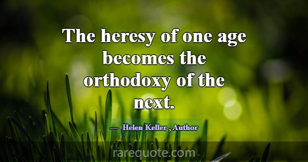 The heresy of one age becomes the orthodoxy of the... -Helen Keller