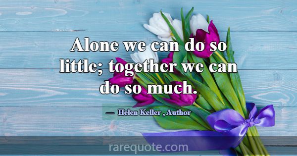 Alone we can do so little; together we can do so m... -Helen Keller