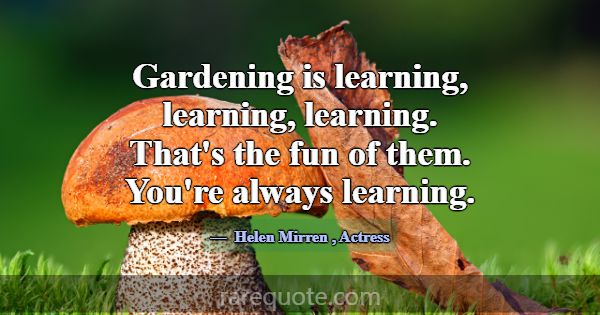 Gardening is learning, learning, learning. That's ... -Helen Mirren