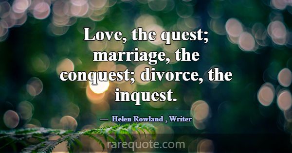 Love, the quest; marriage, the conquest; divorce, ... -Helen Rowland