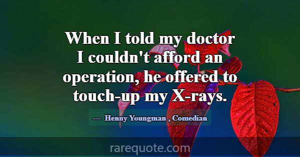 When I told my doctor I couldn't afford an operati... -Henny Youngman
