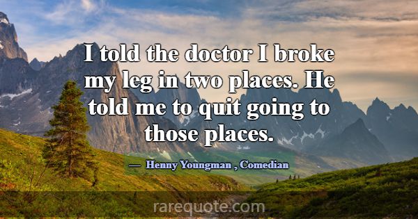 I told the doctor I broke my leg in two places. He... -Henny Youngman