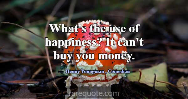 What's the use of happiness? It can't buy you mone... -Henny Youngman