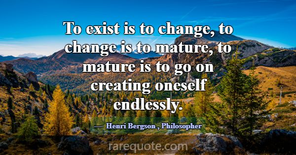 To exist is to change, to change is to mature, to ... -Henri Bergson
