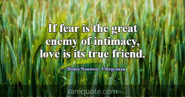 If fear is the great enemy of intimacy, love is it... -Henri Nouwen
