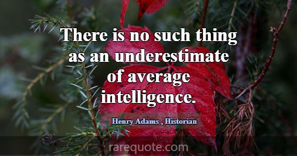 There is no such thing as an underestimate of aver... -Henry Adams