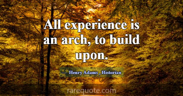 All experience is an arch, to build upon.... -Henry Adams