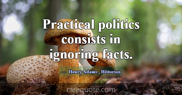 Practical politics consists in ignoring facts.... -Henry Adams