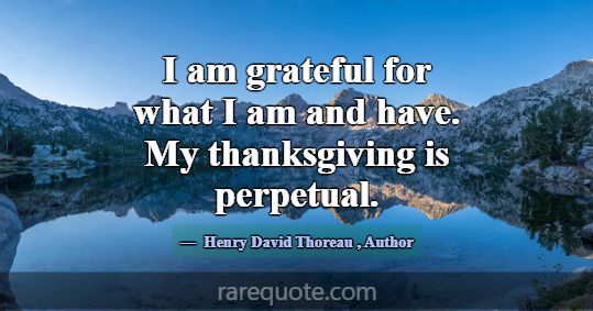 I am grateful for what I am and have. My thanksgiv... -Henry David Thoreau