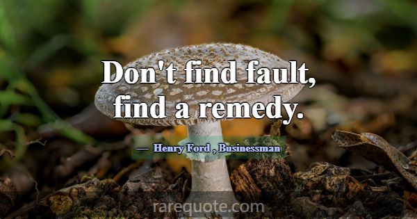 Don't find fault, find a remedy.... -Henry Ford