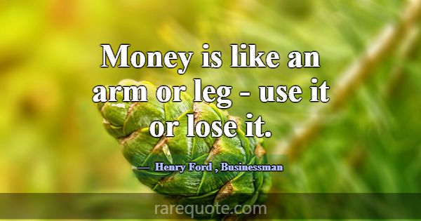 Money is like an arm or leg - use it or lose it.... -Henry Ford