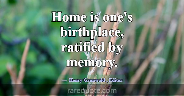 Home is one's birthplace, ratified by memory.... -Henry Grunwald