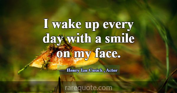 I wake up every day with a smile on my face.... -Henry Ian Cusick