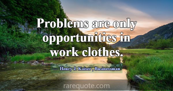 Problems are only opportunities in work clothes.... -Henry J. Kaiser