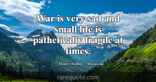 War is very sad and small life is pathetically fra... -Henry Rollins