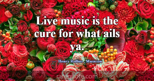 Live music is the cure for what ails ya.... -Henry Rollins