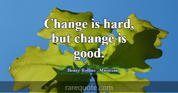 Change is hard, but change is good.... -Henry Rollins