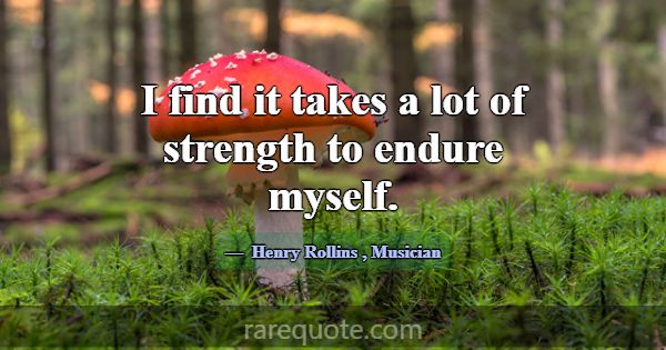 I find it takes a lot of strength to endure myself... -Henry Rollins