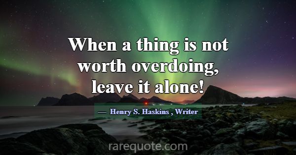 When a thing is not worth overdoing, leave it alon... -Henry S. Haskins