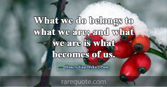 What we do belongs to what we are; and what we are... -Henry Van Dyke