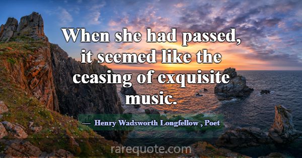 When she had passed, it seemed like the ceasing of... -Henry Wadsworth Longfellow