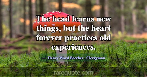 The head learns new things, but the heart forever ... -Henry Ward Beecher