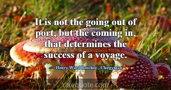 It is not the going out of port, but the coming in... -Henry Ward Beecher