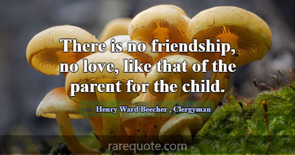 There is no friendship, no love, like that of the ... -Henry Ward Beecher