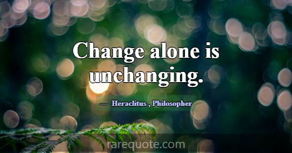 Change alone is unchanging.... -Heraclitus