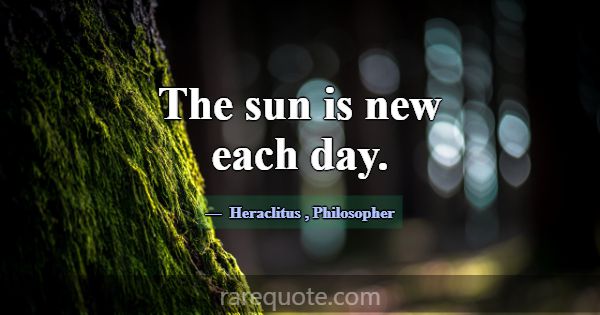 The sun is new each day.... -Heraclitus