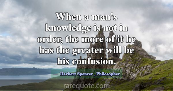 When a man's knowledge is not in order, the more o... -Herbert Spencer