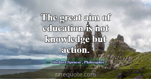 The great aim of education is not knowledge but ac... -Herbert Spencer