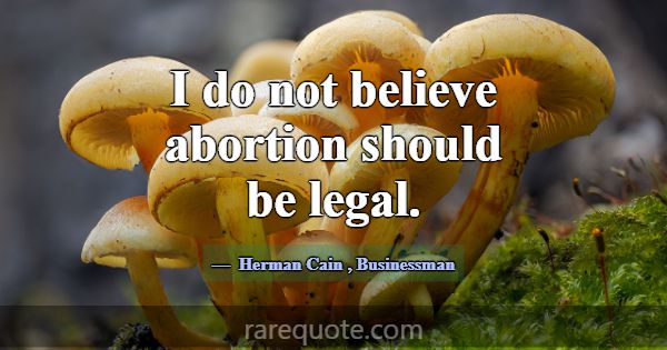 I do not believe abortion should be legal.... -Herman Cain