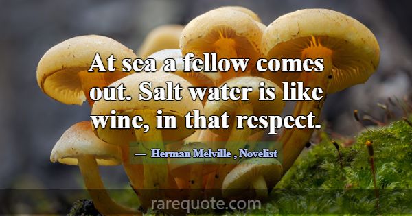At sea a fellow comes out. Salt water is like wine... -Herman Melville