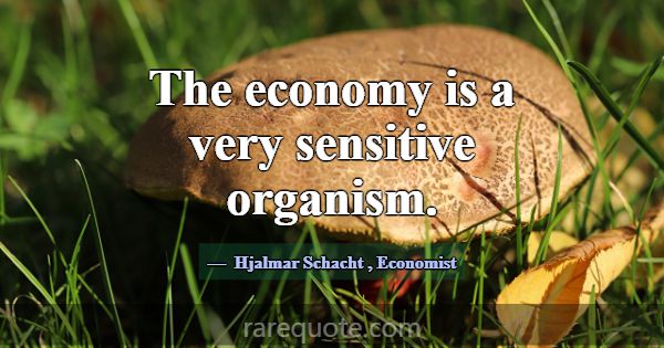 The economy is a very sensitive organism.... -Hjalmar Schacht