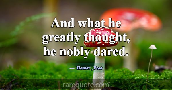 And what he greatly thought, he nobly dared.... -Homer