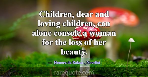 Children, dear and loving children, can alone cons... -Honore de Balzac